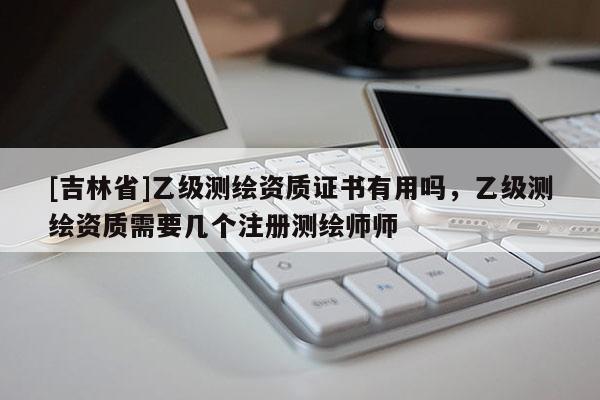 [吉林省]乙级测绘资质证书有用吗，乙级测绘资质需要几个注册测绘师师
