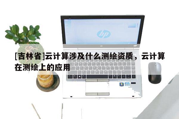 [吉林省]云计算涉及什么测绘资质，云计算在测绘上的应用