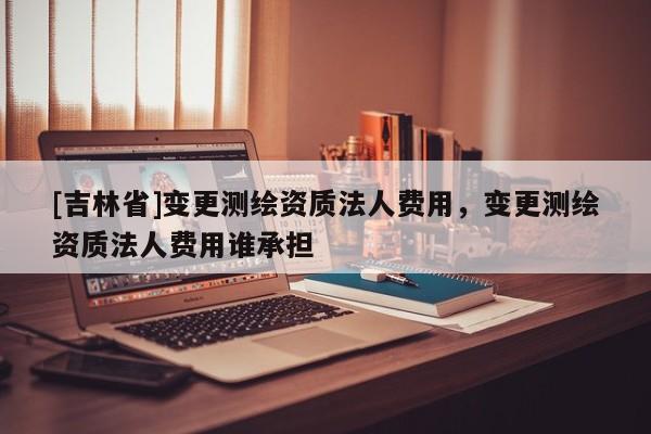 [吉林省]变更测绘资质法人费用，变更测绘资质法人费用谁承担