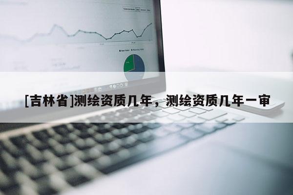 [吉林省]测绘资质几年，测绘资质几年一审