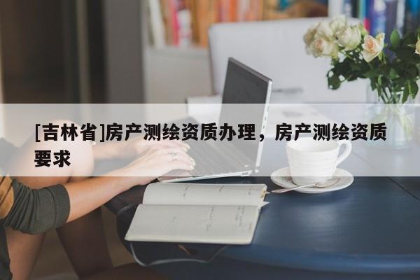 [吉林省]房产测绘资质办理，房产测绘资质要求