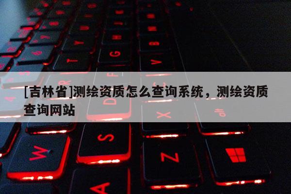 [吉林省]测绘资质怎么查询系统，测绘资质查询网站