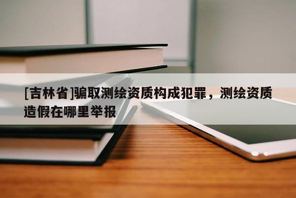 [吉林省]骗取测绘资质构成犯罪，测绘资质造假在哪里举报