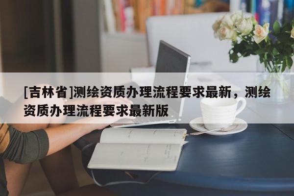 [吉林省]测绘资质办理流程要求最新，测绘资质办理流程要求最新版