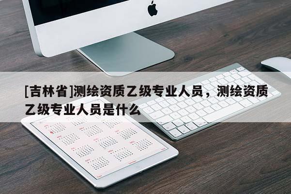 [吉林省]测绘资质乙级专业人员，测绘资质乙级专业人员是什么