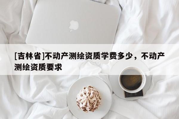 [吉林省]不动产测绘资质学费多少，不动产测绘资质要求