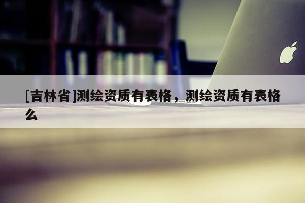 [吉林省]测绘资质有表格，测绘资质有表格么