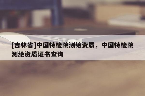 [吉林省]中国特检院测绘资质，中国特检院测绘资质证书查询