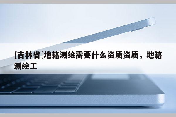 [吉林省]地籍测绘需要什么资质资质，地籍测绘工