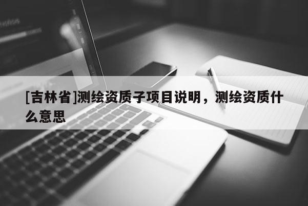[吉林省]测绘资质子项目说明，测绘资质什么意思