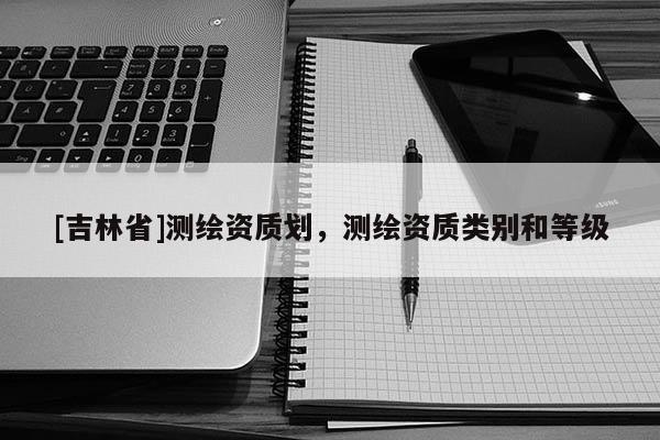 [吉林省]测绘资质划，测绘资质类别和等级