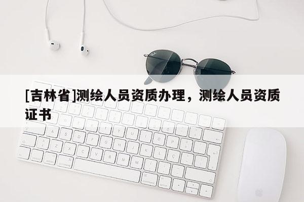 [吉林省]测绘人员资质办理，测绘人员资质证书