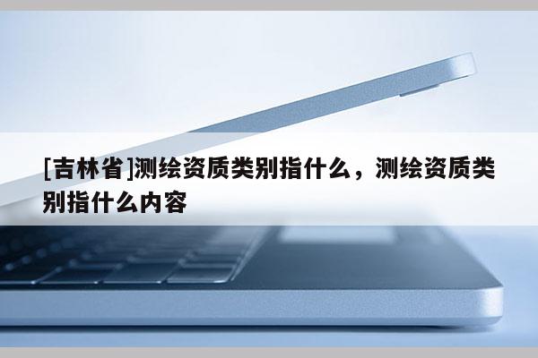 [吉林省]测绘资质类别指什么，测绘资质类别指什么内容