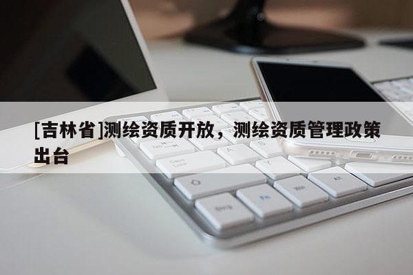 [吉林省]测绘资质开放，测绘资质管理政策出台