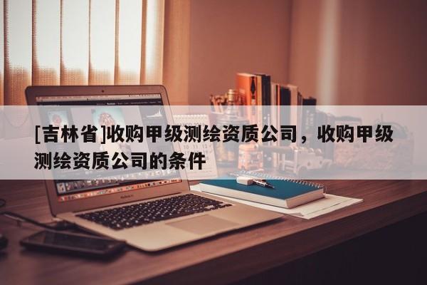 [吉林省]收购甲级测绘资质公司，收购甲级测绘资质公司的条件