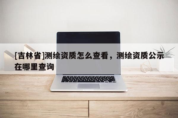 [吉林省]测绘资质怎么查看，测绘资质公示在哪里查询