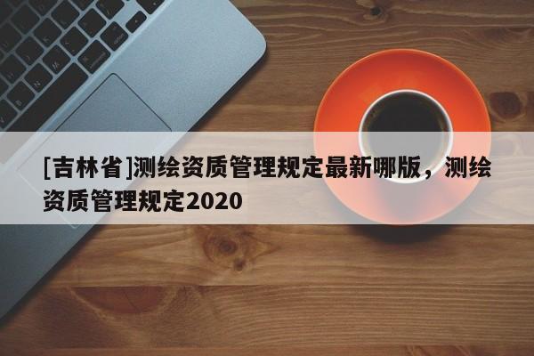[吉林省]测绘资质管理规定最新哪版，测绘资质管理规定2020