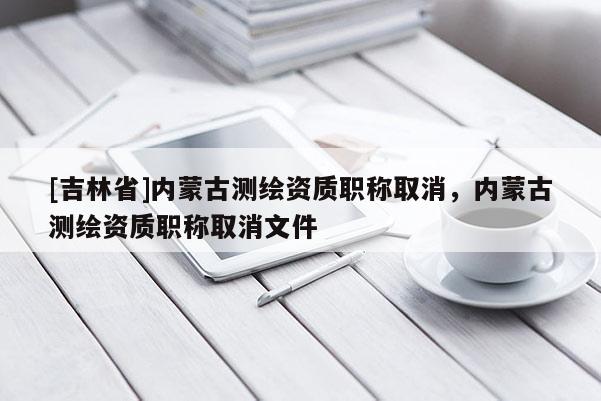 [吉林省]内蒙古测绘资质职称取消，内蒙古测绘资质职称取消文件