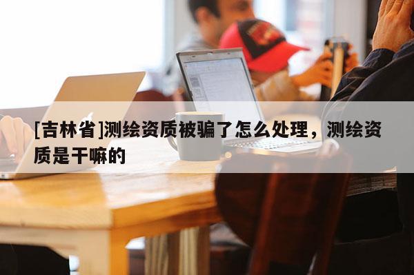 [吉林省]测绘资质被骗了怎么处理，测绘资质是干嘛的