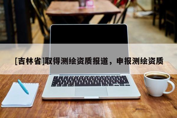 [吉林省]取得测绘资质报道，申报测绘资质