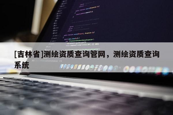 [吉林省]测绘资质查询管网，测绘资质查询系统