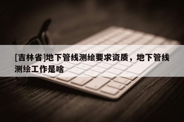 [吉林省]地下管线测绘要求资质，地下管线测绘工作是啥