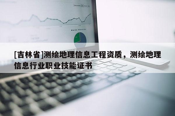 [吉林省]测绘地理信息工程资质，测绘地理信息行业职业技能证书