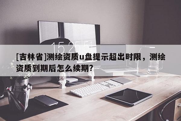 [吉林省]测绘资质u盘提示超出时限，测绘资质到期后怎么续期?