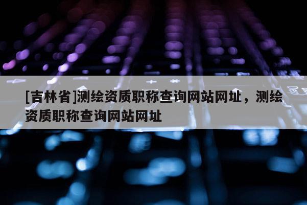 [吉林省]测绘资质职称查询网站网址，测绘资质职称查询网站网址