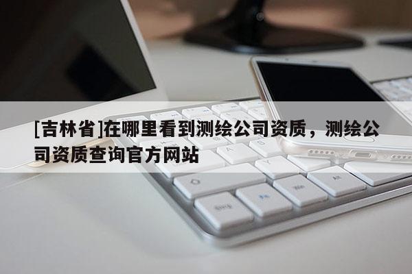 [吉林省]在哪里看到测绘公司资质，测绘公司资质查询官方网站
