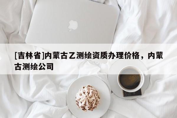 [吉林省]内蒙古乙测绘资质办理价格，内蒙古测绘公司