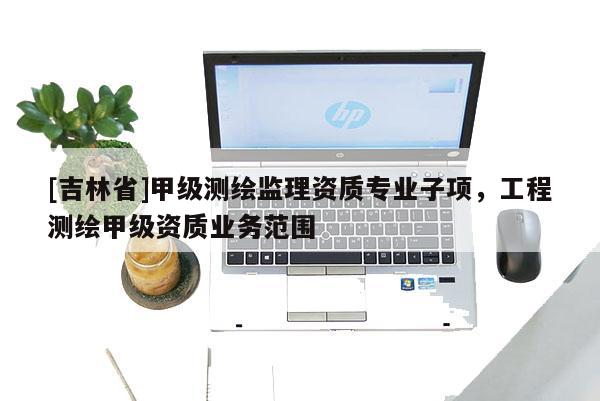 [吉林省]甲级测绘监理资质专业子项，工程测绘甲级资质业务范围