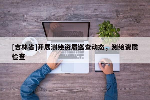 [吉林省]开展测绘资质巡查动态，测绘资质检查