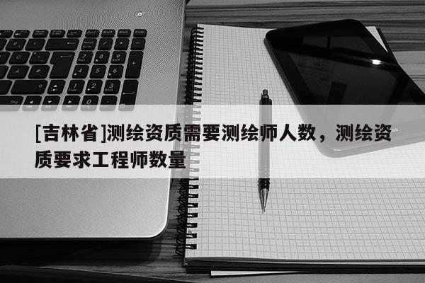 [吉林省]测绘资质需要测绘师人数，测绘资质要求工程师数量