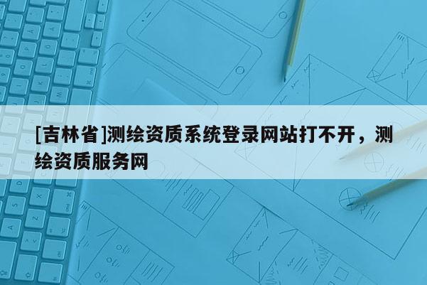 [吉林省]测绘资质系统登录网站打不开，测绘资质服务网