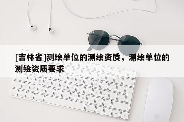 [吉林省]测绘单位的测绘资质，测绘单位的测绘资质要求