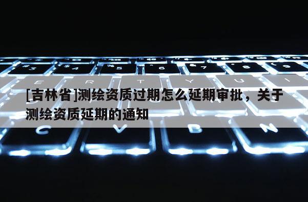 [吉林省]测绘资质过期怎么延期审批，关于测绘资质延期的通知