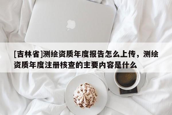 [吉林省]测绘资质年度报告怎么上传，测绘资质年度注册核查的主要内容是什么
