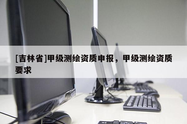 [吉林省]甲级测绘资质申报，甲级测绘资质要求