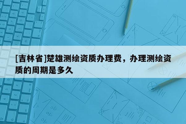 [吉林省]楚雄测绘资质办理费，办理测绘资质的周期是多久