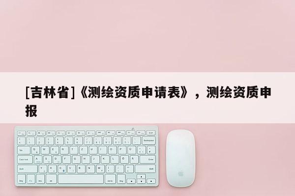 [吉林省]《测绘资质申请表》，测绘资质申报