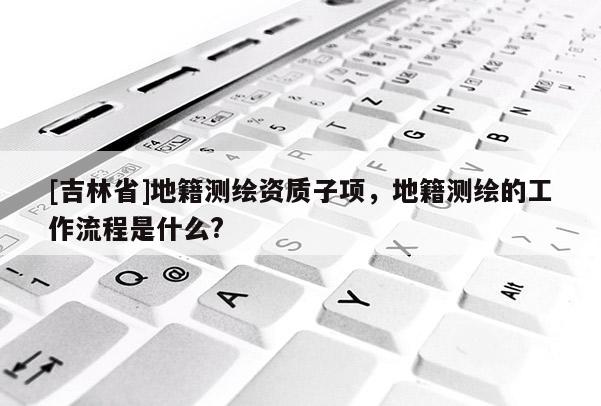 [吉林省]地籍测绘资质子项，地籍测绘的工作流程是什么?