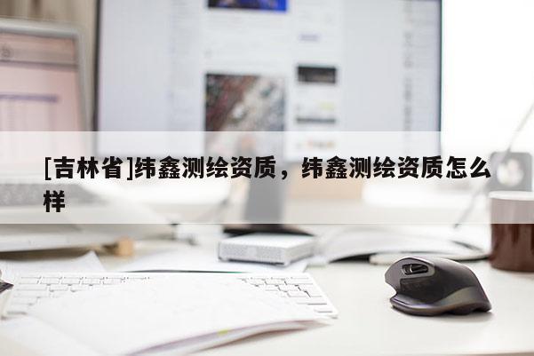 [吉林省]纬鑫测绘资质，纬鑫测绘资质怎么样
