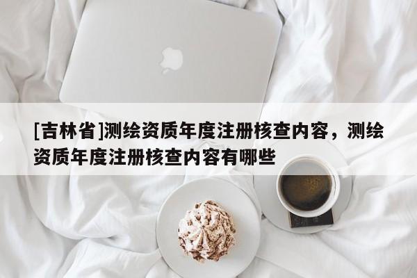 [吉林省]测绘资质年度注册核查内容，测绘资质年度注册核查内容有哪些