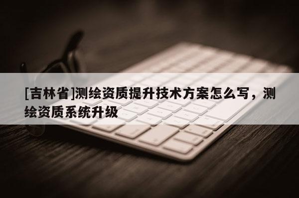 [吉林省]测绘资质提升技术方案怎么写，测绘资质系统升级