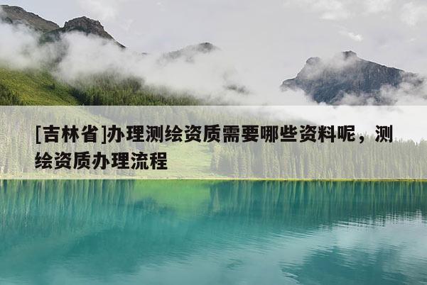 [吉林省]办理测绘资质需要哪些资料呢，测绘资质办理流程