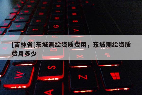 [吉林省]东城测绘资质费用，东城测绘资质费用多少
