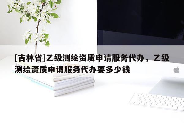 [吉林省]乙级测绘资质申请服务代办，乙级测绘资质申请服务代办要多少钱