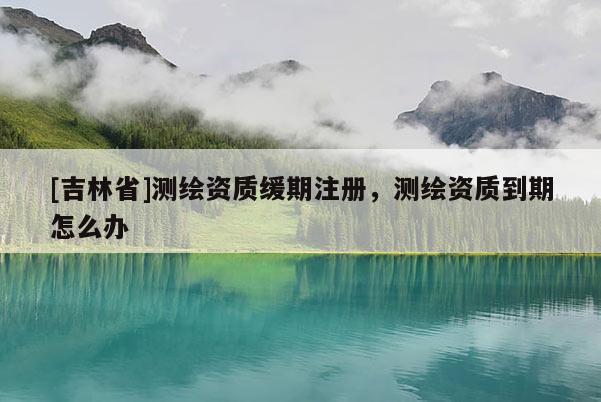 [吉林省]测绘资质缓期注册，测绘资质到期怎么办