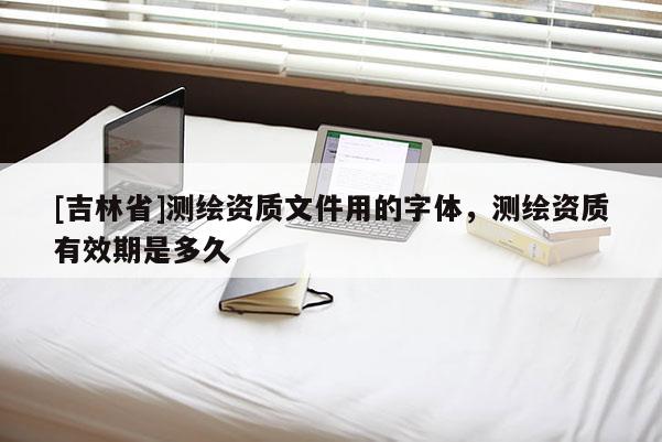 [吉林省]测绘资质文件用的字体，测绘资质有效期是多久